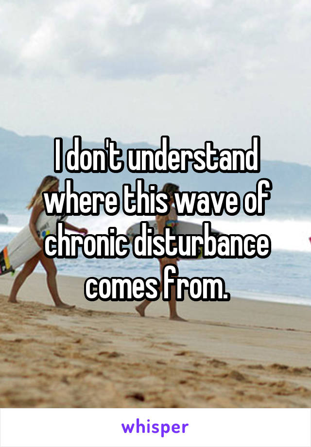 I don't understand where this wave of chronic disturbance comes from.