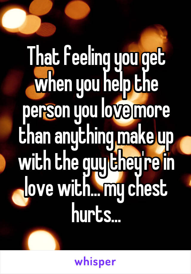 That feeling you get when you help the person you love more than anything make up with the guy they're in love with... my chest hurts...