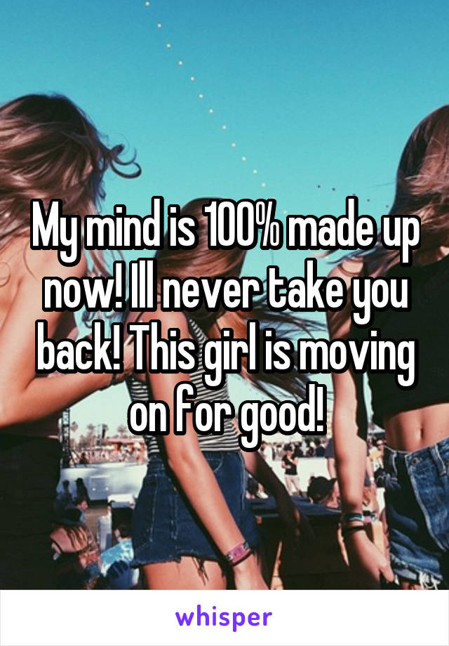 My mind is 100% made up now! Ill never take you back! This girl is moving on for good!