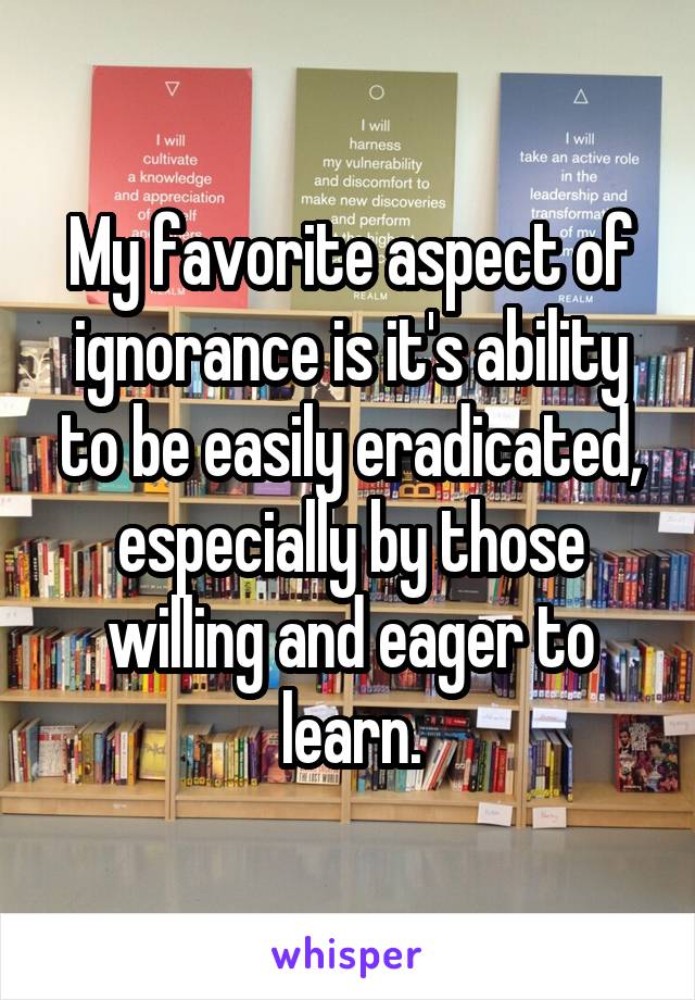 My favorite aspect of ignorance is it's ability to be easily eradicated, especially by those willing and eager to learn.