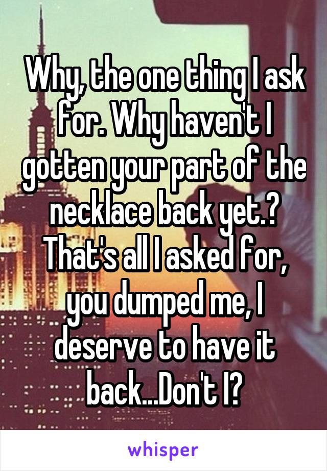 Why, the one thing I ask for. Why haven't I gotten your part of the necklace back yet.? That's all I asked for, you dumped me, I deserve to have it back...Don't I?