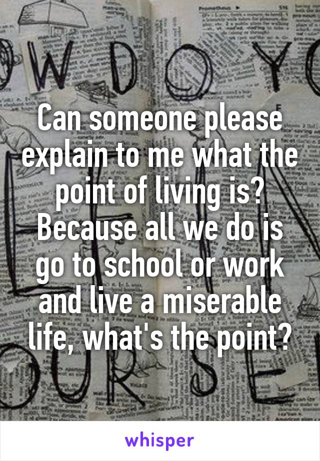 Can someone please explain to me what the point of living is? Because all we do is go to school or work and live a miserable life, what's the point?