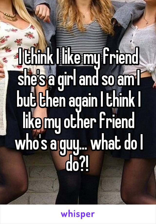 I think I like my friend she's a girl and so am I but then again I think I like my other friend who's a guy... what do I do?! 