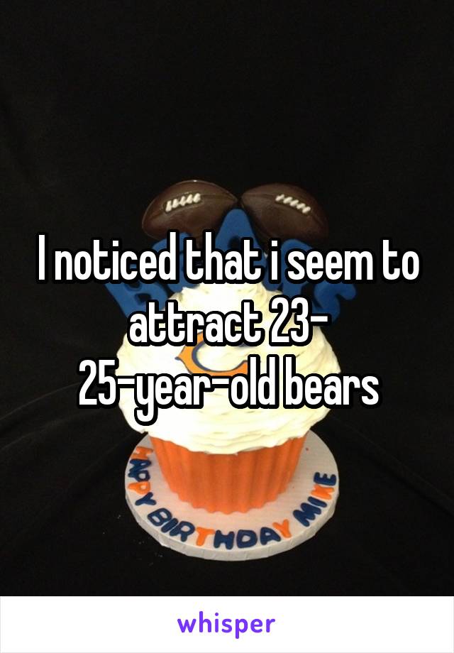 I noticed that i seem to attract 23- 25-year-old bears