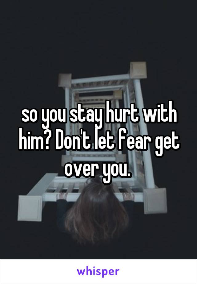 so you stay hurt with him? Don't let fear get over you. 