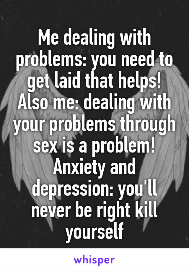 Me dealing with problems: you need to get laid that helps!
Also me: dealing with your problems through sex is a problem!
Anxiety and depression: you'll never be right kill yourself