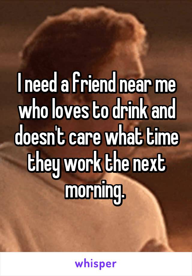 I need a friend near me who loves to drink and doesn't care what time they work the next morning. 