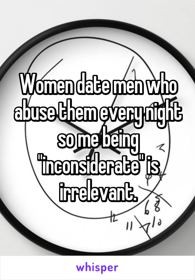 Women date men who abuse them every night so me being "inconsiderate" is irrelevant.