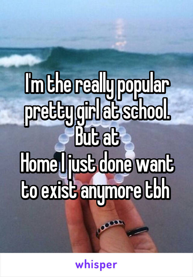 I'm the really popular pretty girl at school. But at
Home I just done want to exist anymore tbh 