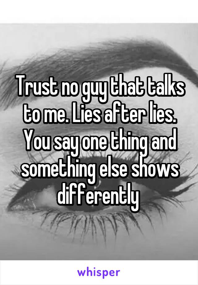 Trust no guy that talks to me. Lies after lies. You say one thing and something else shows differently 