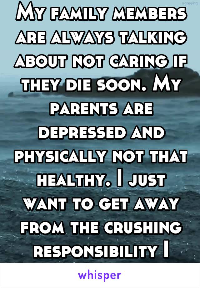 My family members are always talking about not caring if they die soon. My parents are depressed and physically not that healthy. I just want to get away from the crushing responsibility I feel.