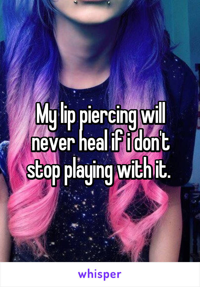 My lip piercing will never heal if i don't stop playing with it. 