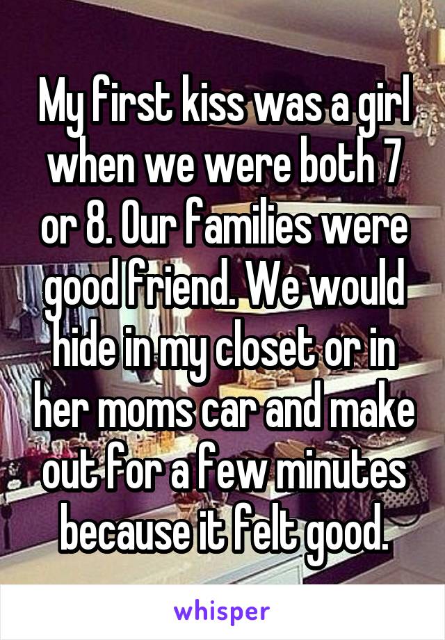 My first kiss was a girl when we were both 7 or 8. Our families were good friend. We would hide in my closet or in her moms car and make out for a few minutes because it felt good.