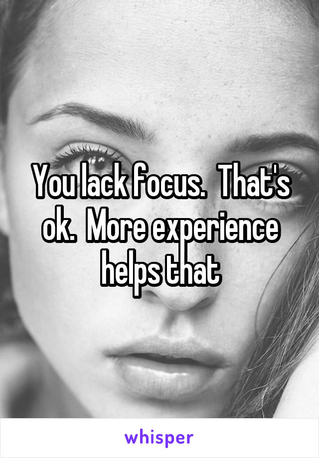 You lack focus.  That's ok.  More experience helps that