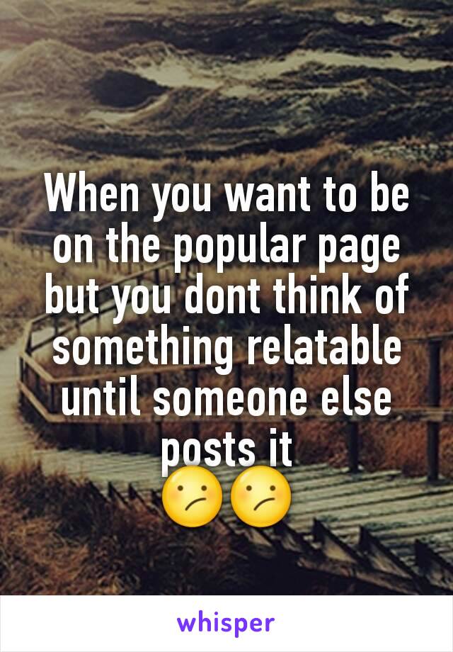 When you want to be on the popular page but you dont think of something relatable until someone else posts it
😕😕