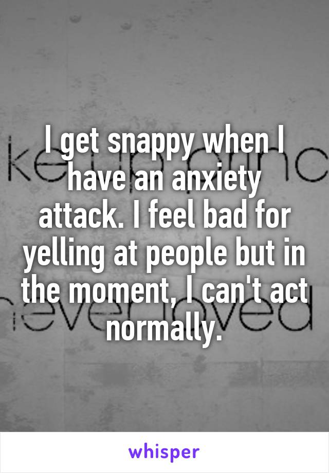 I get snappy when I have an anxiety attack. I feel bad for yelling at people but in the moment, I can't act normally.