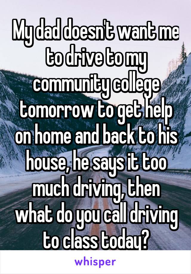 My dad doesn't want me to drive to my community college tomorrow to get help on home and back to his house, he says it too much driving, then what do you call driving to class today?