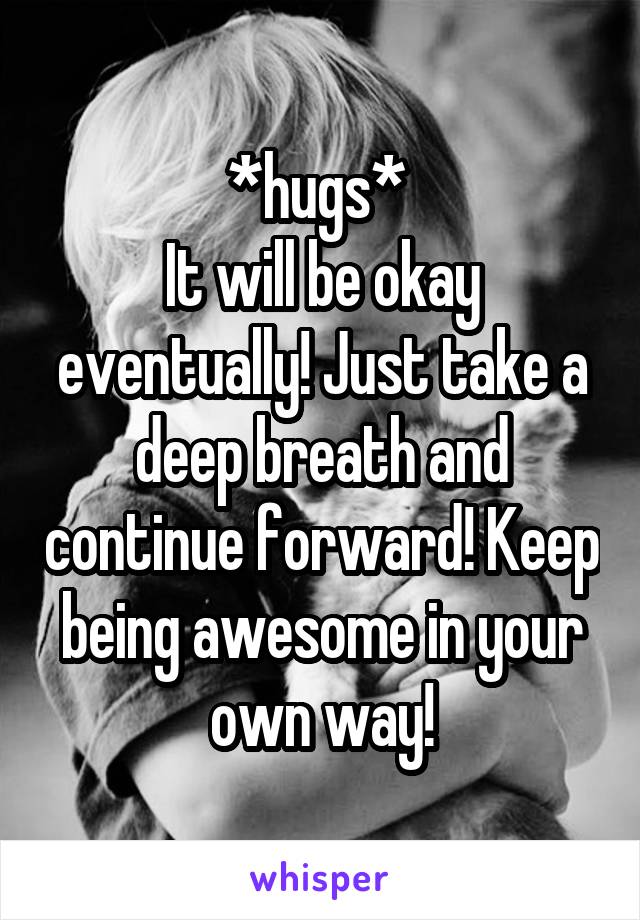 *hugs* 
It will be okay eventually! Just take a deep breath and continue forward! Keep being awesome in your own way!