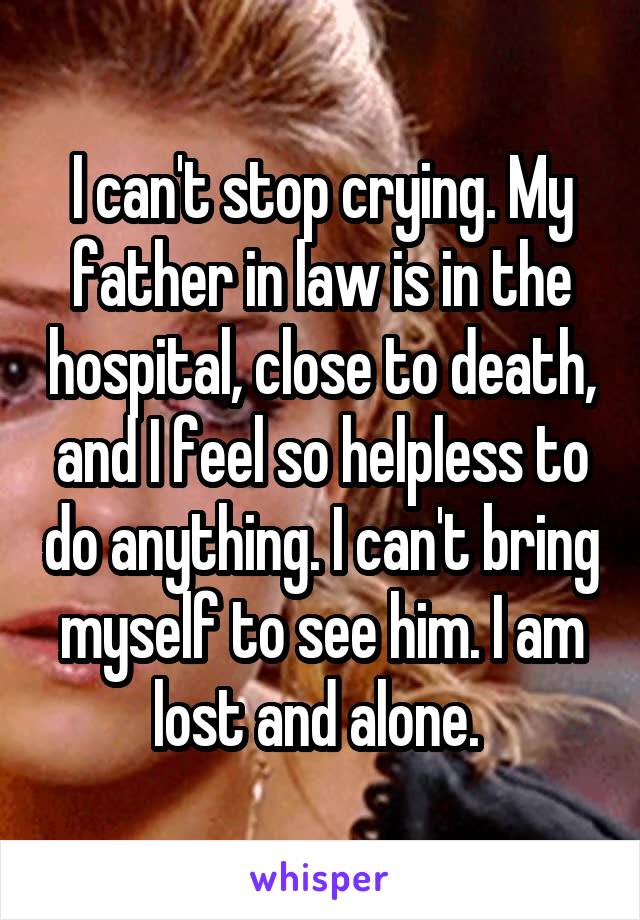 I can't stop crying. My father in law is in the hospital, close to death, and I feel so helpless to do anything. I can't bring myself to see him. I am lost and alone. 