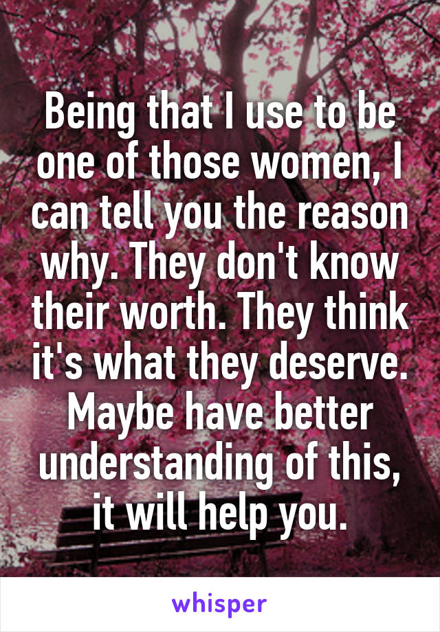 Being that I use to be one of those women, I can tell you the reason why. They don't know their worth. They think it's what they deserve. Maybe have better understanding of this, it will help you.