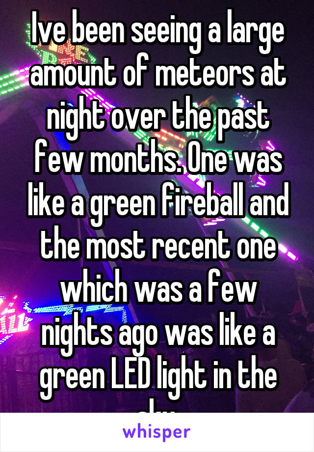 Ive been seeing a large amount of meteors at night over the past few months. One was like a green fireball and the most recent one which was a few nights ago was like a green LED light in the sky.