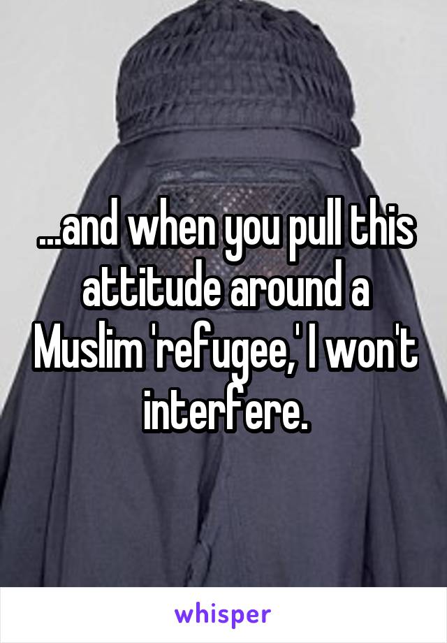 ...and when you pull this attitude around a Muslim 'refugee,' I won't interfere.