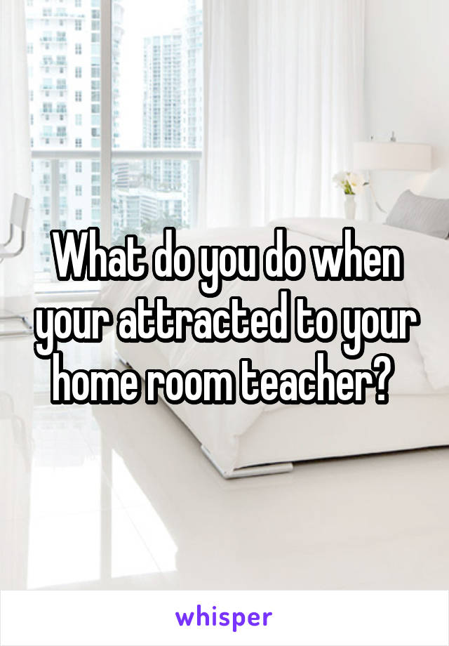 What do you do when your attracted to your home room teacher? 