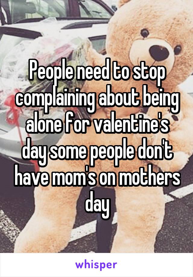 People need to stop complaining about being alone for valentine's day some people don't have mom's on mothers day