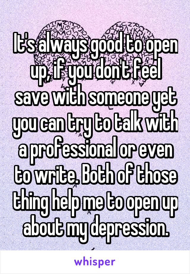 It's always good to open up, if you don't feel save with someone yet you can try to talk with a professional or even to write. Both of those thing help me to open up about my depression.