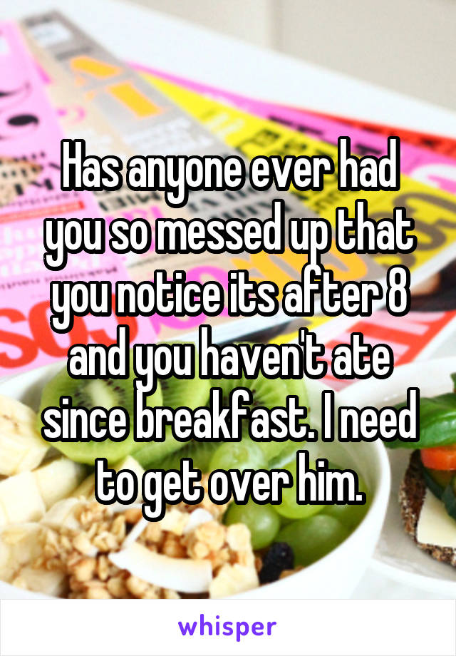 Has anyone ever had you so messed up that you notice its after 8 and you haven't ate since breakfast. I need to get over him.