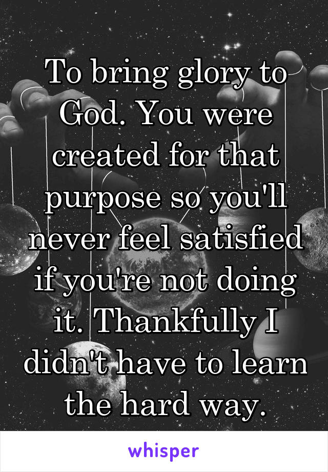 To bring glory to God. You were created for that purpose so you'll never feel satisfied if you're not doing it. Thankfully I didn't have to learn the hard way.