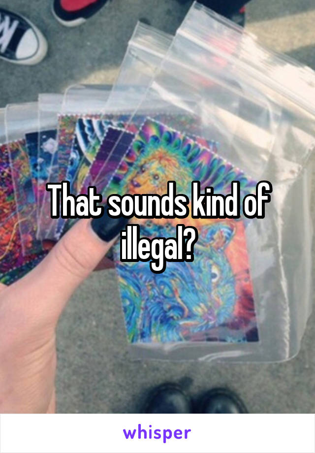 That sounds kind of illegal?