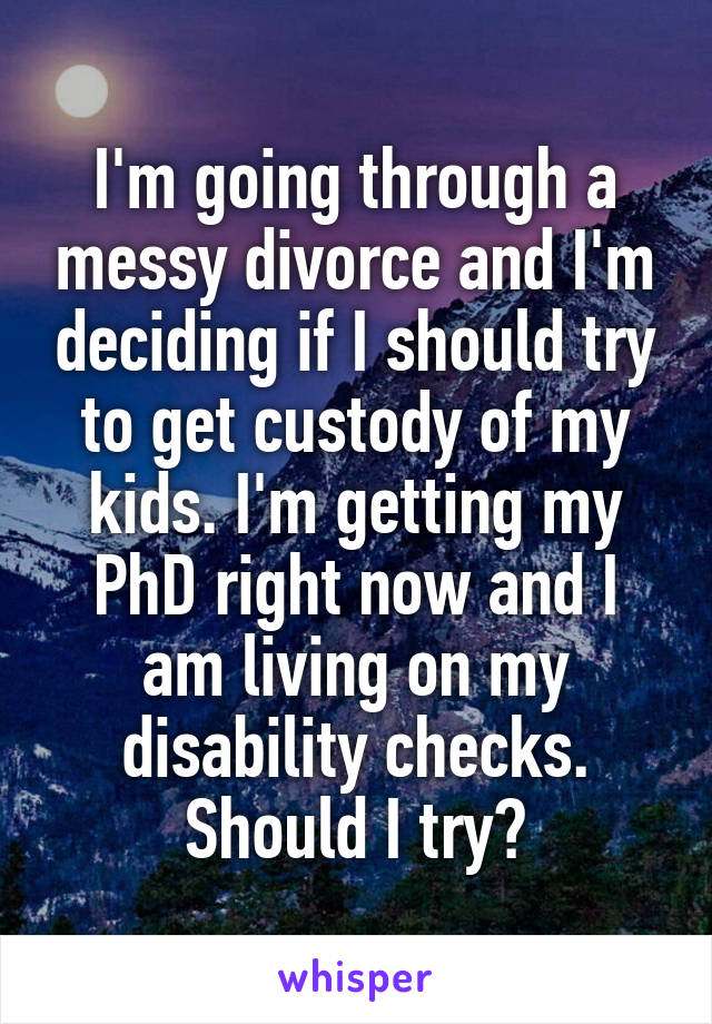 I'm going through a messy divorce and I'm deciding if I should try to get custody of my kids. I'm getting my PhD right now and I am living on my disability checks. Should I try?