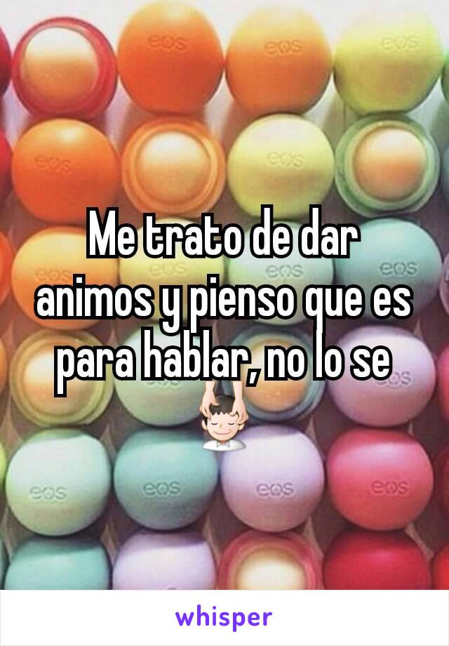 Me trato de dar animos y pienso que es para hablar, no lo se 💆