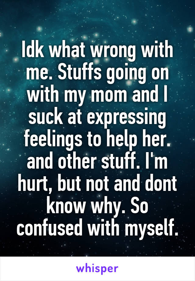 Idk what wrong with me. Stuffs going on with my mom and I suck at expressing feelings to help her. and other stuff. I'm hurt, but not and dont know why. So confused with myself.