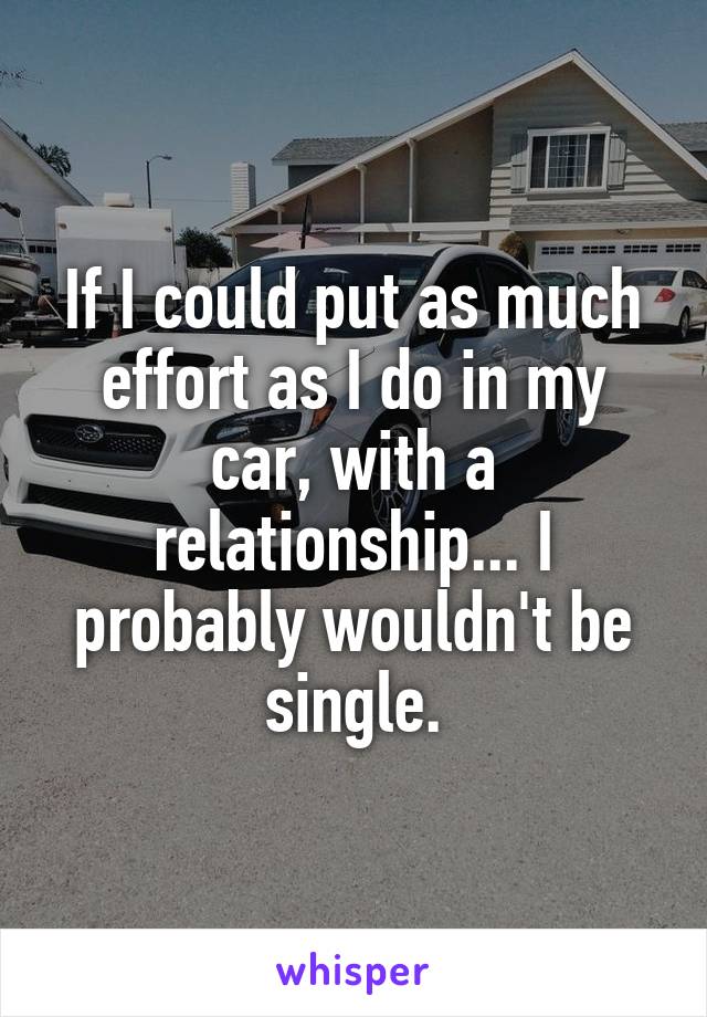 If I could put as much effort as I do in my car, with a relationship... I probably wouldn't be single.