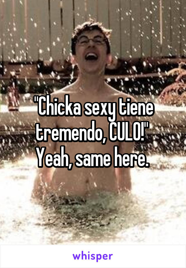 "Chicka sexy tiene tremendo, CULO!" 
Yeah, same here. 