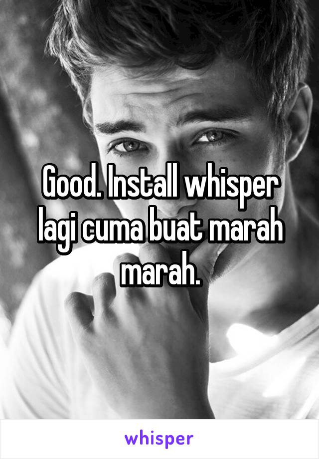 Good. Install whisper lagi cuma buat marah marah.