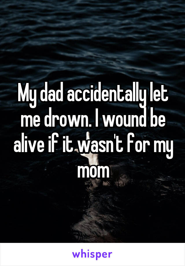 My dad accidentally let me drown. I wound be alive if it wasn't for my mom