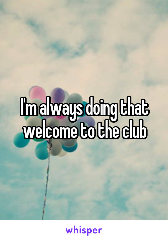 I'm always doing that welcome to the club