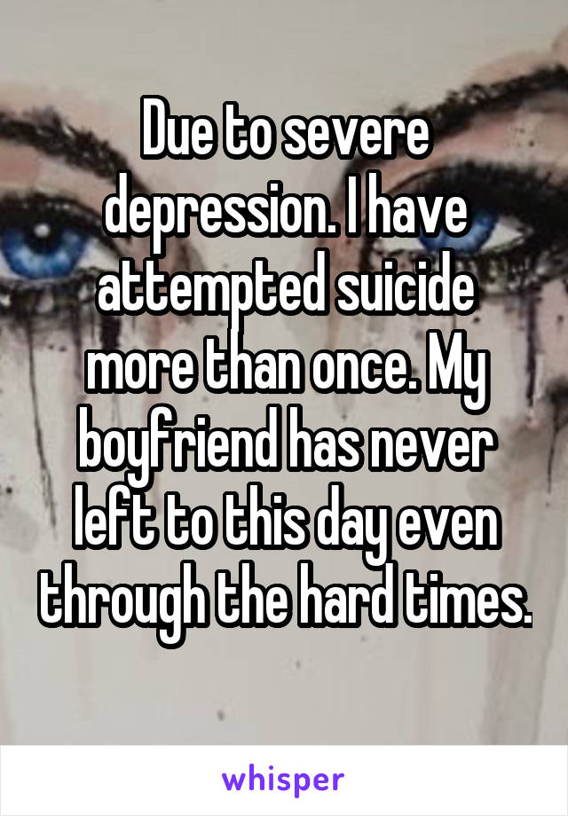 Due to severe depression. I have attempted suicide more than once. My boyfriend has never left to this day even through the hard times. 