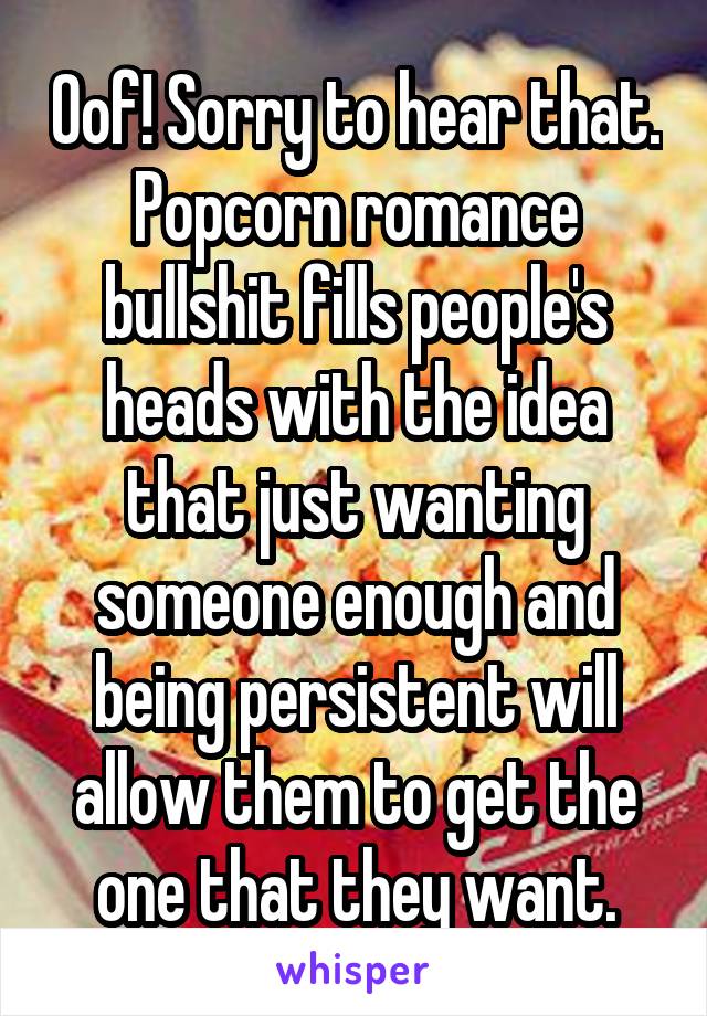 Oof! Sorry to hear that. Popcorn romance bullshit fills people's heads with the idea that just wanting someone enough and being persistent will allow them to get the one that they want.