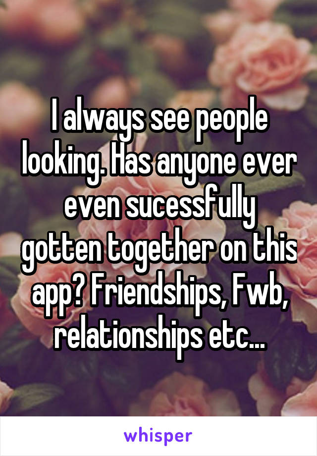 I always see people looking. Has anyone ever even sucessfully gotten together on this app? Friendships, Fwb, relationships etc...