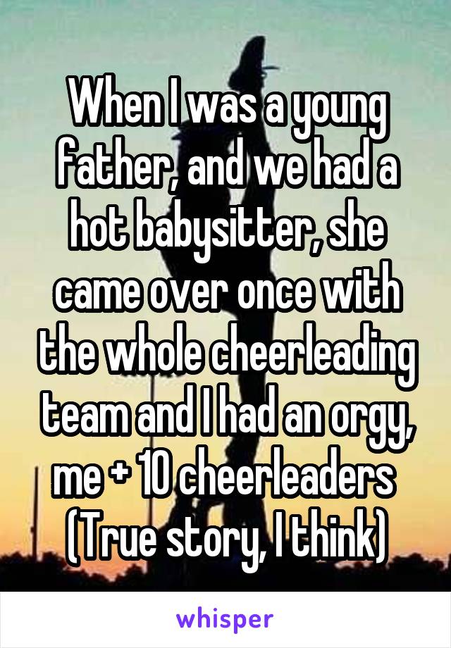 When I was a young father, and we had a hot babysitter, she came over once with the whole cheerleading team and I had an orgy, me + 10 cheerleaders 
(True story, I think)