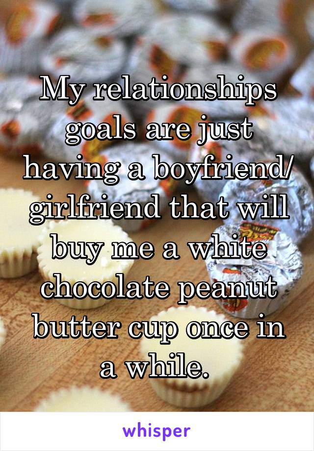 My relationships goals are just having a boyfriend/ girlfriend that will buy me a white chocolate peanut butter cup once in a while. 