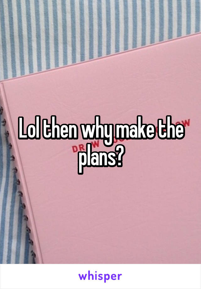 Lol then why make the plans?