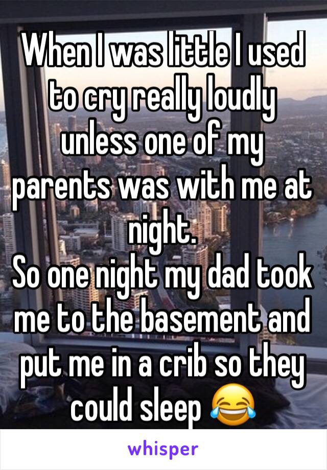 When I was little I used to cry really loudly unless one of my parents was with me at night.
So one night my dad took me to the basement and put me in a crib so they could sleep 😂