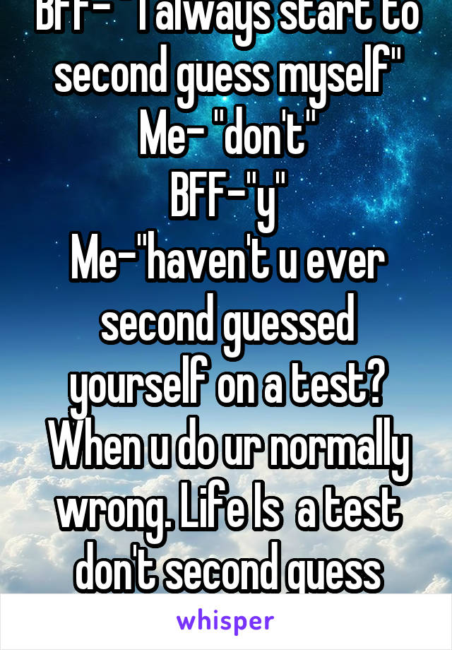 BFF- " I always start to second guess myself"
Me- "don't"
BFF-"y"
Me-"haven't u ever second guessed yourself on a test? When u do ur normally wrong. Life Is  a test don't second guess yourself."