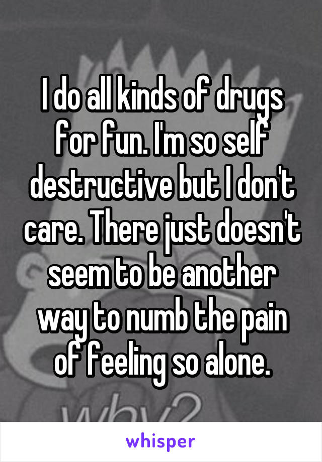 I do all kinds of drugs for fun. I'm so self destructive but I don't care. There just doesn't seem to be another way to numb the pain of feeling so alone.