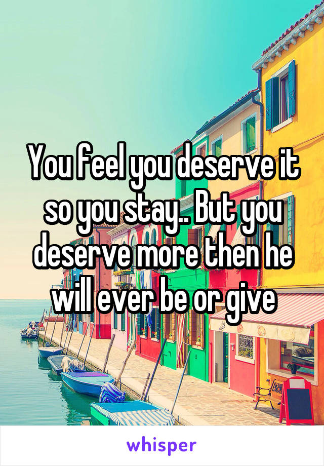 You feel you deserve it so you stay.. But you deserve more then he will ever be or give